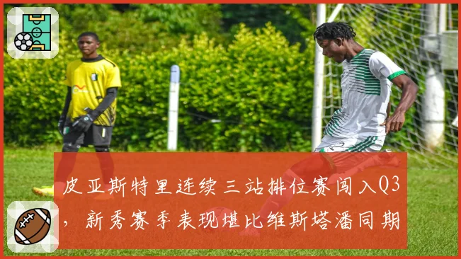 皮亚斯特里连续三站排位赛闯入Q3,新秀赛季表现堪比维斯塔潘同期