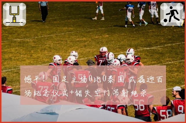 憾平！国足主场0比0泰国 武磊迎百场纪念仪式+错失空门吊射绝杀