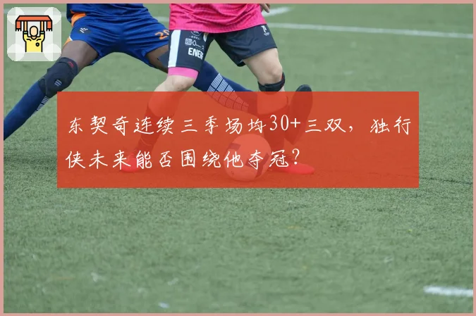 东契奇连续三季场均30+三双，独行侠未来能否围绕他夺冠？