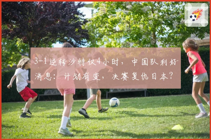 3-1逆转沙特仅4小时,中国队利好消息:计划有变,决赛复仇日本?