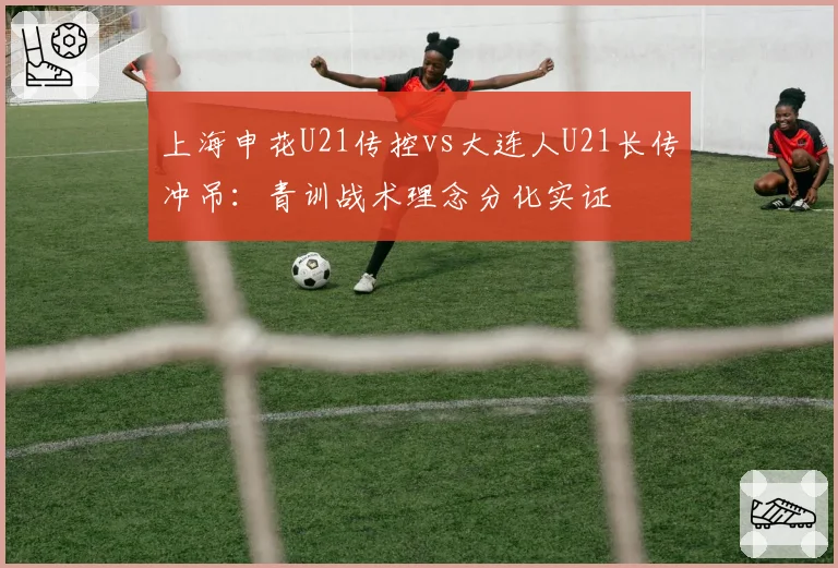 上海申花U21传控vs大连人U21长传冲吊:青训战术理念分化实证