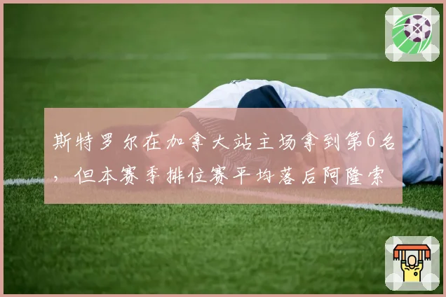 斯特罗尔在加拿大站主场拿到第6名,但本赛季排位赛平均落后阿隆索0.4秒,阿斯顿马丁二号车手席位如何稳固?