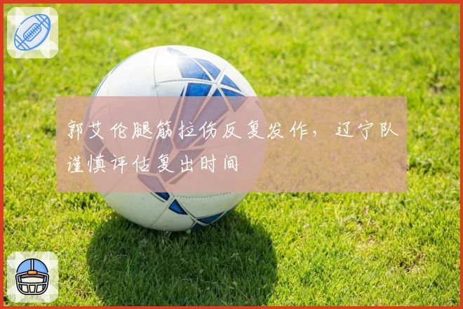 郭艾伦腿筋拉伤反复发作，辽宁队谨慎评估复出时间