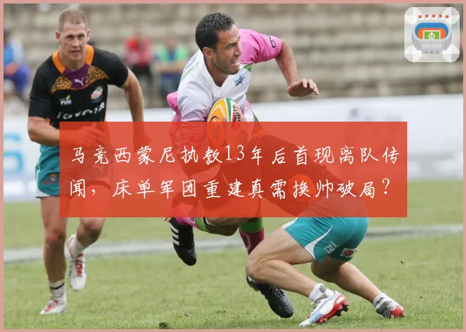 马竞西蒙尼执教13年后首现离队传闻,床单军团重建真需换帅破局?