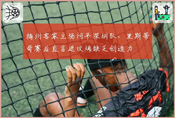 梅州客家主场闷平深圳队，里斯蒂奇赛后直言进攻端缺乏创造力