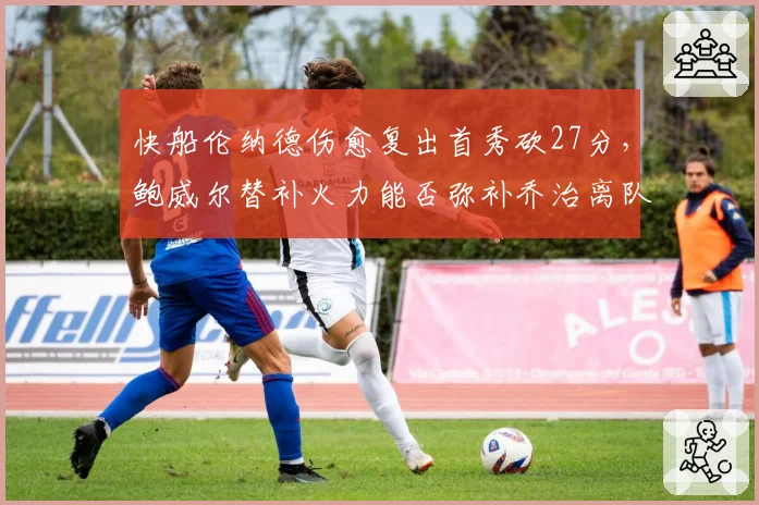 快船伦纳德伤愈复出首秀砍27分，鲍威尔替补火力能否弥补乔治离队空缺？