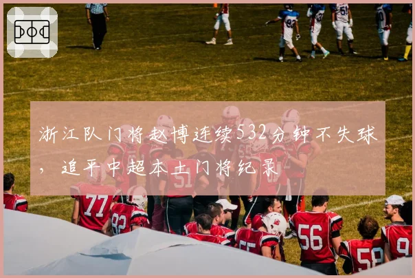 浙江队门将赵博连续532分钟不失球,追平中超本土门将纪录