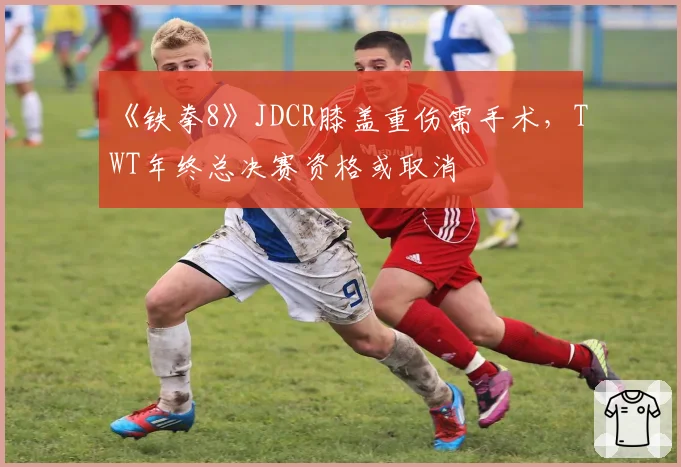 《铁拳8》JDCR膝盖重伤需手术，TWT年终总决赛资格或取消
