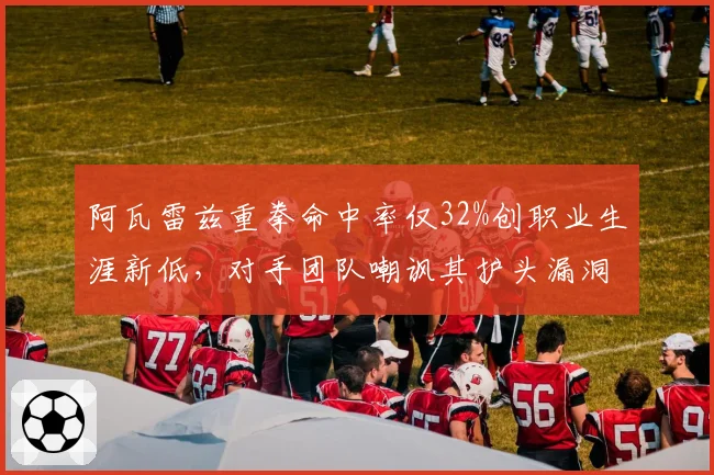 阿瓦雷兹重拳命中率仅32%创职业生涯新低，对手团队嘲讽其护头漏洞