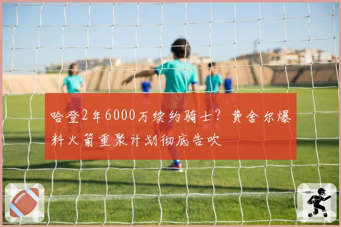 哈登2年6000万续约骑士？费舍尔爆料火箭重聚计划彻底告吹