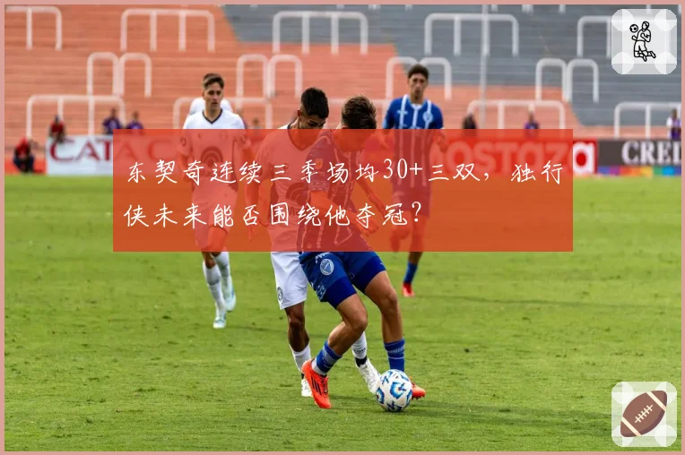 东契奇连续三季场均30+三双，独行侠未来能否围绕他夺冠？
