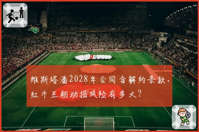 维斯塔潘2028年合同含解约条款，红牛王朝动摇风险有多大？