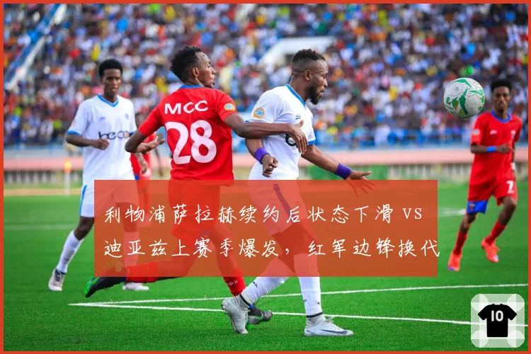 利物浦萨拉赫续约后状态下滑 vs 迪亚兹上赛季爆发，红军边锋换代风险与机会并存