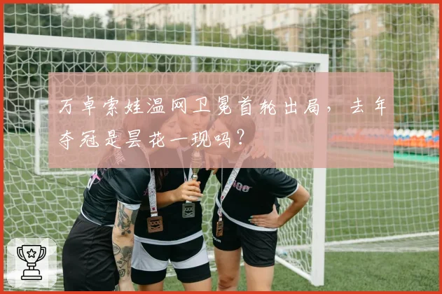 万卓索娃温网卫冕首轮出局，去年夺冠是昙花一现吗？