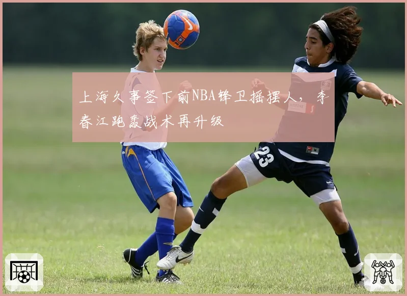上海久事签下前NBA锋卫摇摆人，李春江跑轰战术再升级