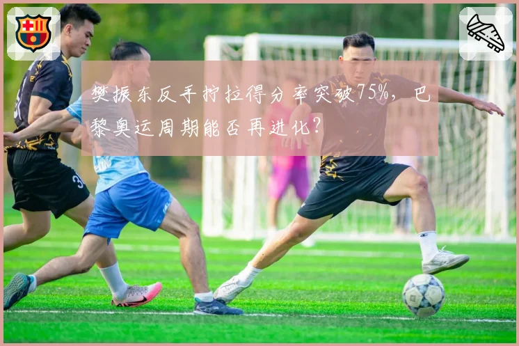樊振东反手拧拉得分率突破75%，巴黎奥运周期能否再进化？