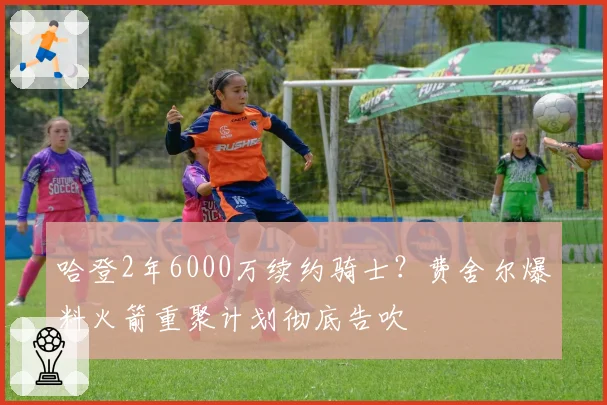 哈登2年6000万续约骑士？费舍尔爆料火箭重聚计划彻底告吹