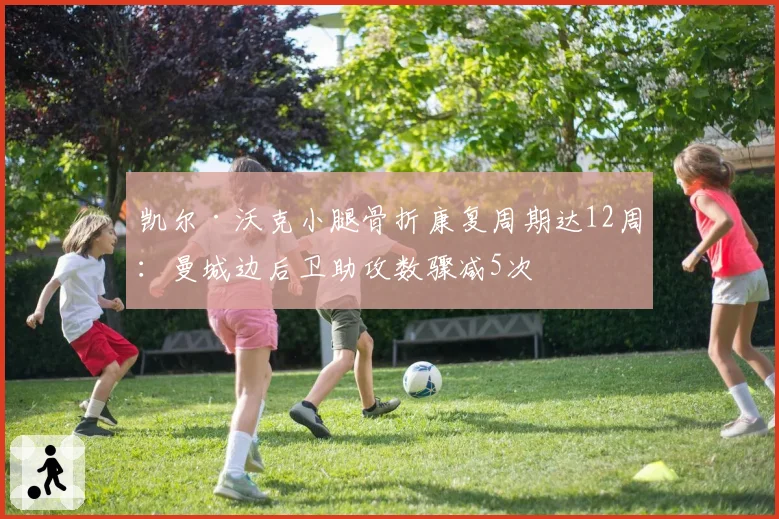 凯尔·沃克小腿骨折康复周期达12周：曼城边后卫助攻数骤减5次