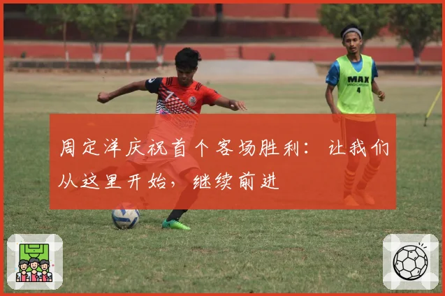 周定洋庆祝首个客场胜利：让我们从这里开始，继续前进