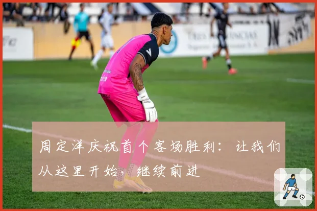 周定洋庆祝首个客场胜利：让我们从这里开始，继续前进