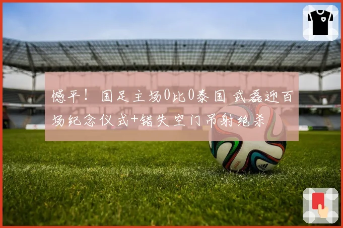 憾平！国足主场0比0泰国 武磊迎百场纪念仪式+错失空门吊射绝杀
