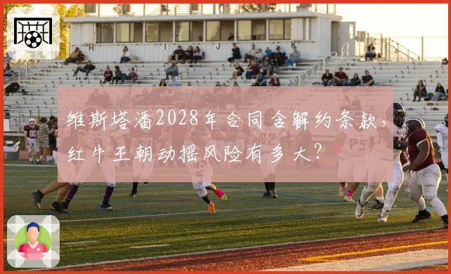 维斯塔潘2028年合同含解约条款，红牛王朝动摇风险有多大？