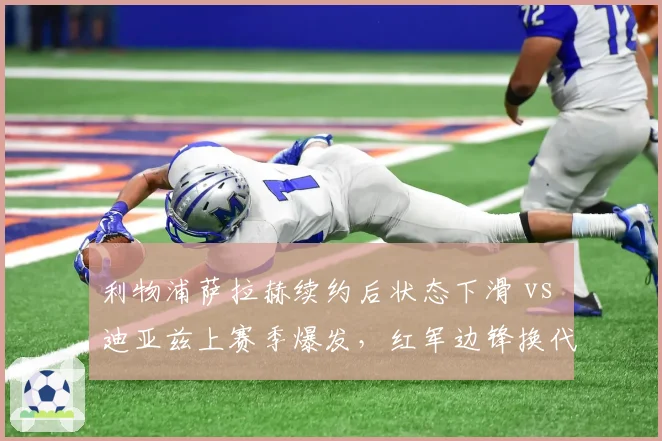 利物浦萨拉赫续约后状态下滑 vs 迪亚兹上赛季爆发，红军边锋换代风险与机会并存