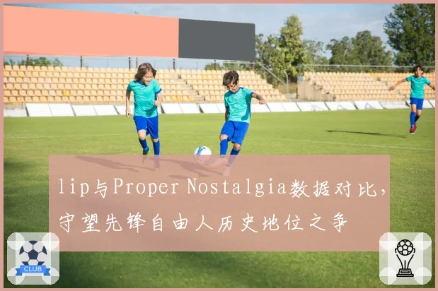 lip与Proper Nostalgia数据对比,守望先锋自由人历史地位之争