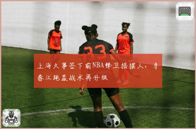 上海久事签下前NBA锋卫摇摆人，李春江跑轰战术再升级