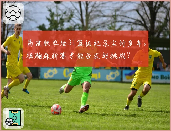 易建联单场31篮板纪录尘封多年,杨瀚森新赛季能否发起挑战?